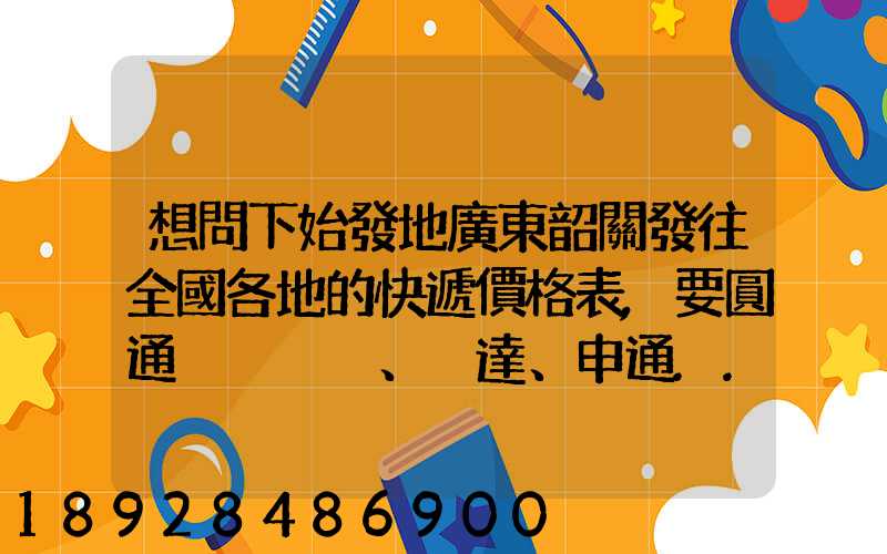 想問下始發地廣東韶關發往全國各地的快遞價格表,要圓通、韻達、申通...